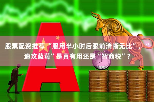 股票配资推荐 “服用半小时后眼前清晰无比”，“速攻蓝莓”是真有用还是“智商税”？