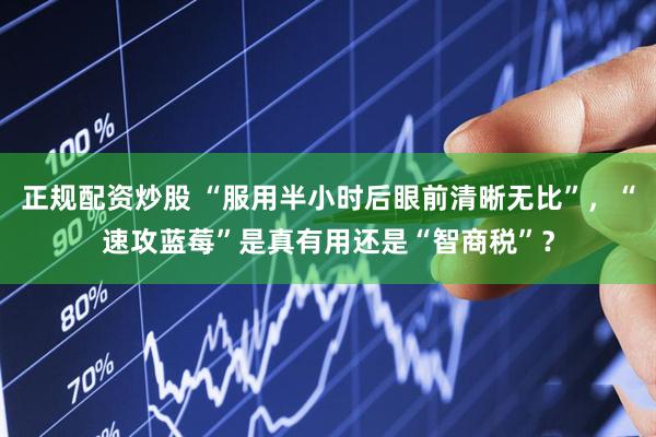 正规配资炒股 “服用半小时后眼前清晰无比”，“速攻蓝莓”是真有用还是“智商税”？