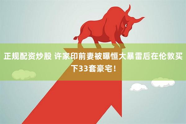 正规配资炒股 许家印前妻被曝恒大暴雷后在伦敦买下33套豪宅！
