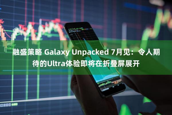 融盛策略 Galaxy Unpacked 7月见：令人期待的Ultra体验即将在折叠屏展开