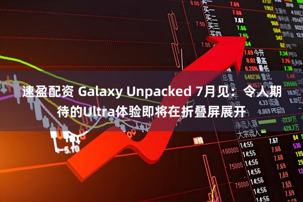 速盈配资 Galaxy Unpacked 7月见：令人期待的Ultra体验即将在折叠屏展开