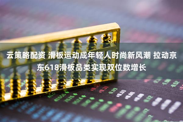 云策略配资 滑板运动成年轻人时尚新风潮 拉动京东618滑板品类实现双位数增长