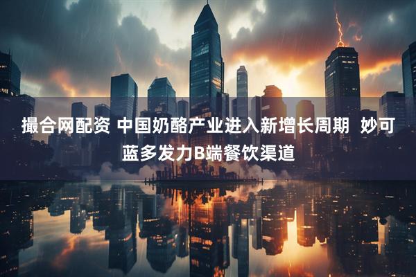 撮合网配资 中国奶酪产业进入新增长周期  妙可蓝多发力B端餐饮渠道