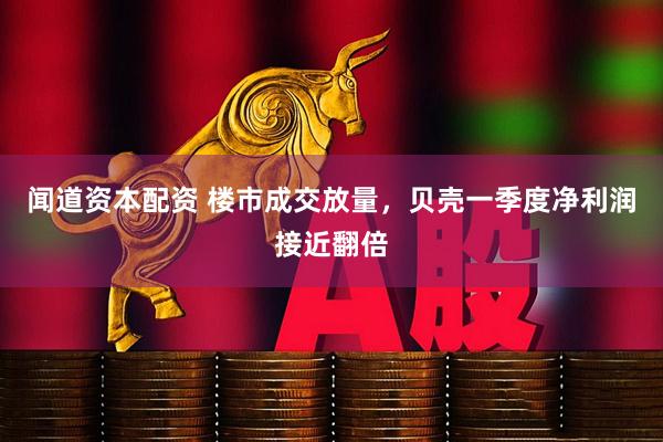 闻道资本配资 楼市成交放量，贝壳一季度净利润接近翻倍
