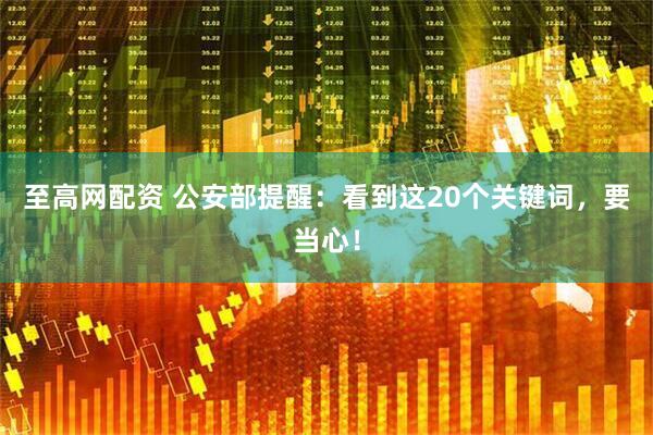 至高网配资 公安部提醒：看到这20个关键词，要当心！