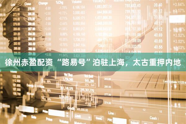 徐州赤盈配资 “路易号”泊驻上海，太古重押内地