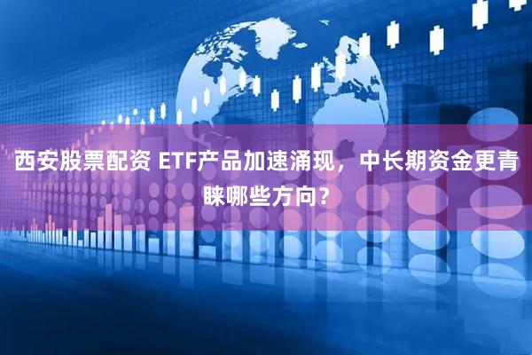 西安股票配资 ETF产品加速涌现，中长期资金更青睐哪些方向？