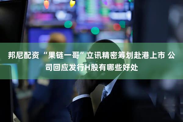 邦尼配资 “果链一哥”立讯精密筹划赴港上市 公司回应发行H股有哪些好处