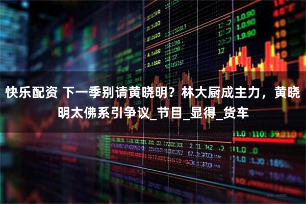 快乐配资 下一季别请黄晓明？林大厨成主力，黄晓明太佛系引争议_节目_显得_货车