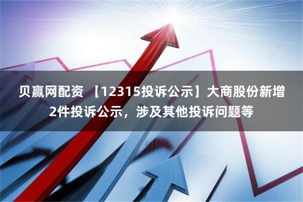 贝赢网配资 【12315投诉公示】大商股份新增2件投诉公示，涉及其他投诉问题等