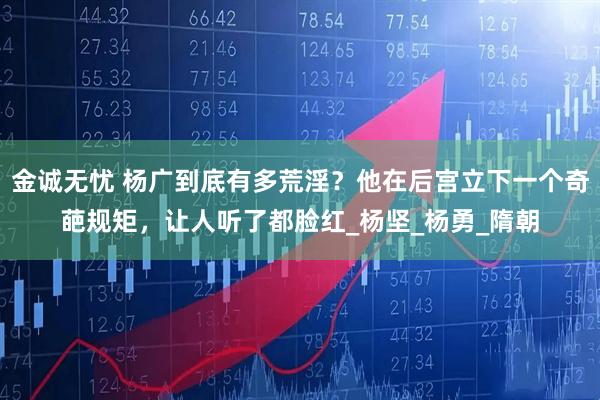 金诚无忧 杨广到底有多荒淫？他在后宫立下一个奇葩规矩，让人听了都脸红_杨坚_杨勇_隋朝