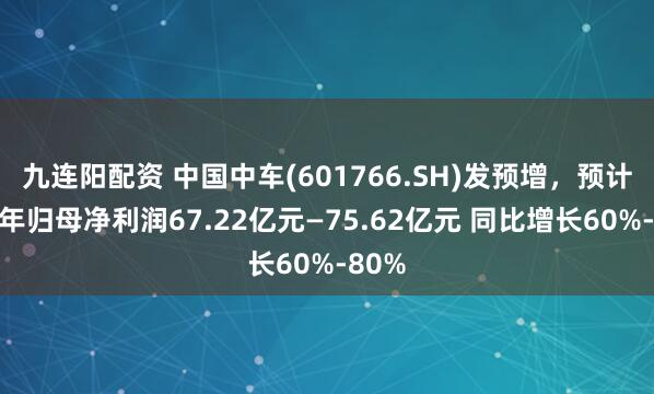 九连阳配资 中国中车(601766.SH)发预增，预计上半年归母净利润67.22亿元—75.62亿元 同比增长60%-80%