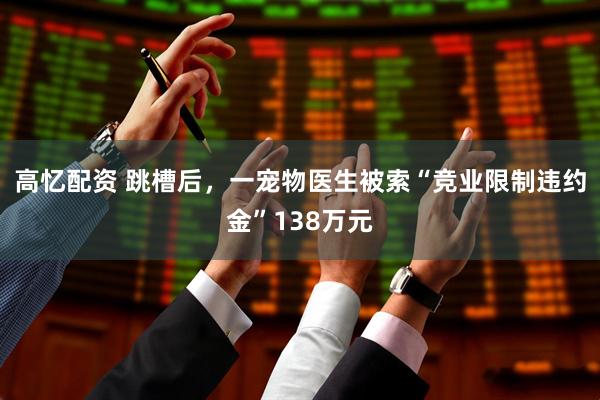 高忆配资 跳槽后，一宠物医生被索“竞业限制违约金”138万元