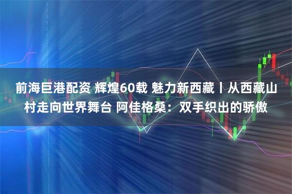 前海巨港配资 辉煌60载 魅力新西藏丨从西藏山村走向世界舞台 阿佳格桑：双手织出的骄傲