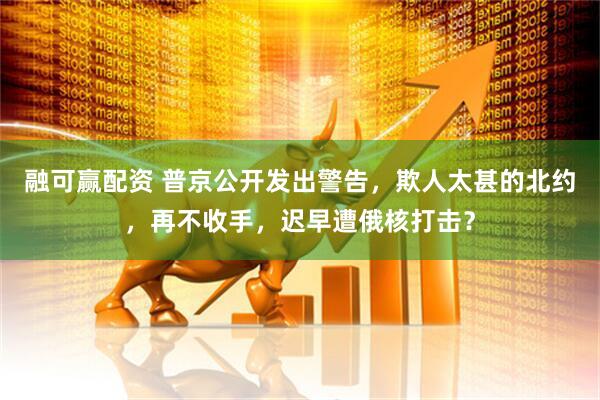 融可赢配资 普京公开发出警告，欺人太甚的北约，再不收手，迟早遭俄核打击？