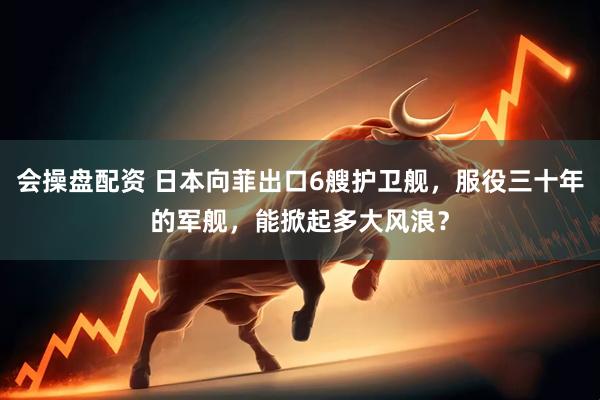 会操盘配资 日本向菲出口6艘护卫舰，服役三十年的军舰，能掀起多大风浪？