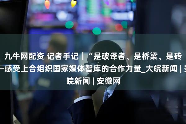 九牛网配资 记者手记｜“是破译者、是桥梁、是砖瓦”——感受上合组织国家媒体智库的合作力量_大皖新闻 | 安徽网