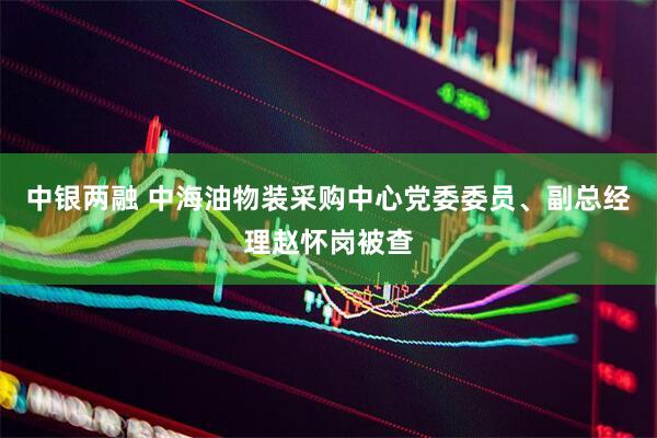 中银两融 中海油物装采购中心党委委员、副总经理赵怀岗被查