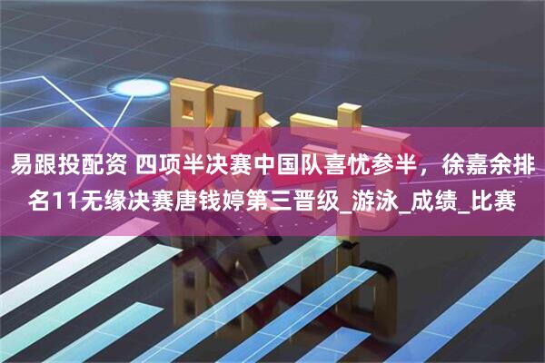 易跟投配资 四项半决赛中国队喜忧参半，徐嘉余排名11无缘决赛唐钱婷第三晋级_游泳_成绩_比赛
