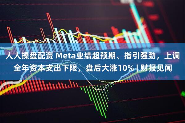 人人操盘配资 Meta业绩超预期、指引强劲，上调全年资本支出下限，盘后大涨10% | 财报见闻
