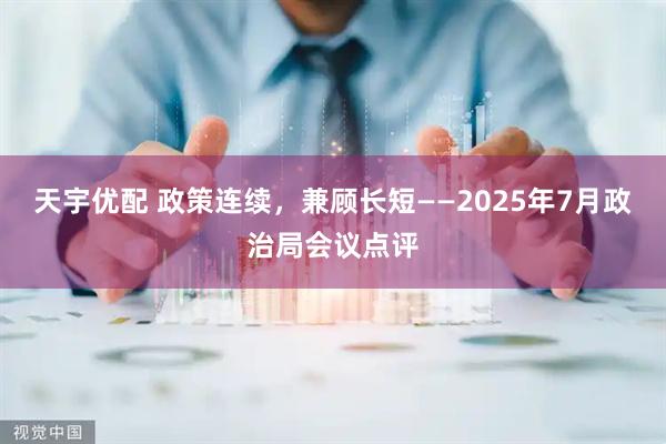 天宇优配 政策连续，兼顾长短——2025年7月政治局会议点评