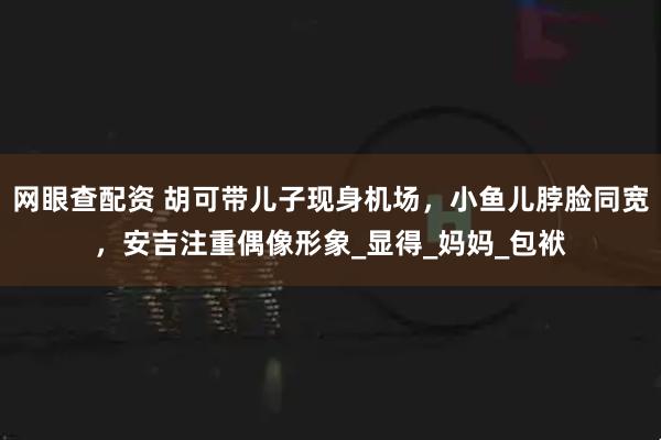 网眼查配资 胡可带儿子现身机场，小鱼儿脖脸同宽，安吉注重偶像形象_显得_妈妈_包袱
