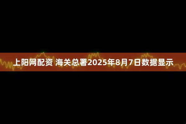 上阳网配资 海关总署2025年8月7日数据显示